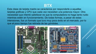 BTX
Esta clase de tarjeta madre se caracteriza por responderle a aquellas
tarjetas gráficas y CPU que cada vez necesitan una potencia mayor. Otra
necesidad que intentó satisfacer es que la computadora no haga tanto ruido
mientras estén en funcionamiento. De todas formas, a pesar de estas
intensiones, fue un formato que tuvo muy poco éxito en el mercado, por lo
que al poco tiempo fue retirada de las góndolas.
26
 