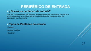 PERIFÉRICO DE ENTRADA
 ¿Qué es un periférico de entrada?
Son los componentes del sistema responsables del suministro de datos a
la computadora, y sin ellos sería imposible intentar cualquier tipo de
operación con la misma.
 Tipos de Periférico de entrada
-Teclado
-Mouse o ratón
-Escáner
27
 