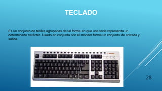 TECLADO
Es un conjunto de teclas agrupadas de tal forma en que una tecla representa un
determinado carácter. Usado en conjunto con el monitor forma un conjunto de entrada y
salida.
28
 