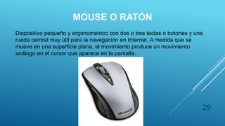 MOUSE O RATÓN
Dispositivo pequeño y ergonométrico con dos o tres teclas o botones y una
rueda central muy útil para la navegación en Internet. A medida que se
mueve en una superficie plana, el movimiento produce un movimiento
análogo en el cursor que aparece en la pantalla.
29
 