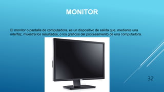 MONITOR
El monitor o pantalla de computadora, es un dispositivo de salida que, mediante una
interfaz, muestra los resultados, o los gráficos del procesamiento de una computadora.
32
 