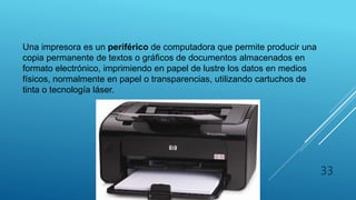 IMPRESORA
Una impresora es un periférico de computadora que permite producir una
copia permanente de textos o gráficos de documentos almacenados en
formato electrónico, imprimiendo en papel de lustre los datos en medios
físicos, normalmente en papel o transparencias, utilizando cartuchos de
tinta o tecnología láser.
33
 