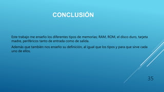 CONCLUSIÓN
Este trabajo me enseño los diferentes tipos de memorias; RAM, ROM, el disco duro, tarjeta
madre, periféricos tanto de entrada como de salida.
Además que también nos enseño su definición, al igual que los tipos y para que sirve cada
uno de ellos.
35
 