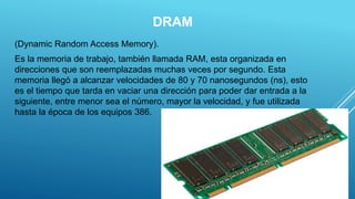 DRAM
(Dynamic Random Access Memory).
Es la memoria de trabajo, también llamada RAM, esta organizada en
direcciones que son reemplazadas muchas veces por segundo. Esta
memoria llegó a alcanzar velocidades de 80 y 70 nanosegundos (ns), esto
es el tiempo que tarda en vaciar una dirección para poder dar entrada a la
siguiente, entre menor sea el número, mayor la velocidad, y fue utilizada
hasta la época de los equipos 386.
4
 
