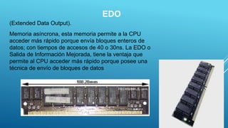 EDO
(Extended Data Output).
Memoria asíncrona, esta memoria permite a la CPU
acceder más rápido porque envía bloques enteros de
datos; con tiempos de accesos de 40 o 30ns. La EDO o
Salida de Información Mejorada, tiene la ventaja que
permite al CPU acceder más rápido porque posee una
técnica de envío de bloques de datos
5
 