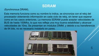 SDRAM
(Synchronous DRAM).
Esta memoria funciona como su nombre lo indica, se sincroniza con el reloj del
procesador obteniendo información en cada ciclo de reloj, sin tener que esperar
como en los casos anteriores. La memoria SDRAM puede aceptar velocidades de
BUS de hasta 100Mhz, lo que nos refleja una muy buena estabilidad y alcanzar
velocidades de 10ns. Se presentan en módulos DIMM, y debido a su transferencia
de 64 bits, no es necesario instalarlo en pares.
6
 