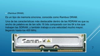 RDRAM
 (Rambus DRAM).
Es un tipo de memoria síncrona, conocida como Rambus DRAM.
Una de las características más destacable dentro de las RDRAM es que su
ancho de palabra es de tan sólo 16 bits comparado con los 64 a los que
trabajan las SDRAM, y también trabaja a una velocidad mucho mayor,
llegando hasta los 400 MHz.
7
 