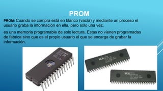 PROM
PROM: Cuando se compra está en blanco (vacía) y mediante un proceso el
usuario graba la información en ella, pero sólo una vez.
es una memoria programable de solo lectura. Estas no vienen programadas
de fabrica sino que es el propio usuario el que se encarga de grabar la
información.
9
 