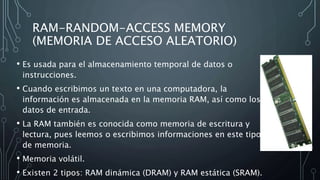 RAM-RANDOM-ACCESS MEMORY
(MEMORIA DE ACCESO ALEATORIO)
• Es usada para el almacenamiento temporal de datos o
instrucciones.
• Cuando escribimos un texto en una computadora, la
información es almacenada en la memoria RAM, así como los
datos de entrada.
• La RAM también es conocida como memoria de escritura y
lectura, pues leemos o escribimos informaciones en este tipo
de memoria.
• Memoria volátil.
• Existen 2 tipos: RAM dinámica (DRAM) y RAM estática (SRAM).
 
