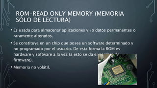 ROM-READ ONLY MEMORY (MEMORIA
SÓLO DE LECTURA)
• Es usada para almacenar aplicaciones y /o datos permanentes o
raramente alterados.
• Se constituye en un chip que posee un software determinado y
no programado por el usuario. De esta forma la ROM es
hardware y software a la vez (a esto se da el nombre de
firmware).
• Memoria no volátil.
 