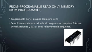 PROM-PROGRAMABLE READ ONLY MEMORY
(ROM PROGRAMABLE)
• Programable por el usuario (solo una vez).
• Se utilizan en sistemas donde el programa no requiera futuras
actualizaciones y para series relativamente pequeñas.
 