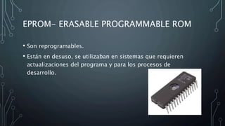 EPROM- ERASABLE PROGRAMMABLE ROM
• Son reprogramables.
• Están en desuso, se utilizaban en sistemas que requieren
actualizaciones del programa y para los procesos de
desarrollo.
 