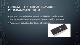 EEPROM- ELECTRICAL ERASABLE
PROGRAMMABLE ROM
• Sustituto natural de las memorias EPROM, la diferencia
fundamental es que pueden ser borradas eléctricamente.
• Pueden ser actualizados desde el sistema.
 