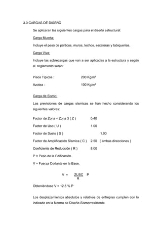 3.0 CARGAS DE DISEÑO
Se aplicaran las siguientes cargas para el diseño estructural:
Carga Muerta:
Incluye el peso de pórticos, muros, techos, escaleras y tabiquerías.
Carga Viva:
Incluye las sobrecargas que van a ser aplicadas a la estructura y según
el reglamento serán:
Pisos Típicos : 200 Kg/m²
Azotea : 100 Kg/m²
Carga de Sismo:
Las previsiones de cargas sísmicas se han hecho considerando los
siguientes valores:
Factor de Zona – Zona 3 ( Z ) 0.40
Factor de Uso ( U ) 1.00
Factor de Suelo ( S ) 1.00
Factor de Amplificación Sísmica ( C ) 2.50 ( ambas direcciones )
Coeficiente de Reducción ( R ) 8.00
P = Peso de la Edificación.
V = Fuerza Cortante en la Base.
V = ZUSC P
R
Obteniéndose V = 12.5 % P
Los desplazamientos absolutos y relativos de entrepiso cumplen con lo
indicado en la Norma de Diseño Sismorresistente.
 