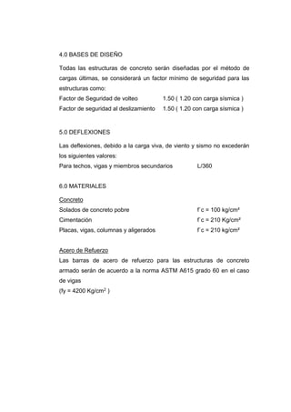 4.0 BASES DE DISEÑO
Todas las estructuras de concreto serán diseñadas por el método de
cargas últimas, se considerará un factor mínimo de seguridad para las
estructuras como:
Factor de Seguridad de volteo 1.50 ( 1.20 con carga sísmica )
Factor de seguridad al deslizamiento 1.50 ( 1.20 con carga sísmica )
5.0 DEFLEXIONES
Las deflexiones, debido a la carga viva, de viento y sismo no excederán
los siguientes valores:
Para techos, vigas y miembros secundarios L/360
6.0 MATERIALES
Concreto
Solados de concreto pobre f`c = 100 kg/cm²
Cimentación f`c = 210 Kg/cm²
Placas, vigas, columnas y aligerados f`c = 210 kg/cm²
Acero de Refuerzo
Las barras de acero de refuerzo para las estructuras de concreto
armado serán de acuerdo a la norma ASTM A615 grado 60 en el caso
de vigas
(fy = 4200 Kg/cm2 )
 