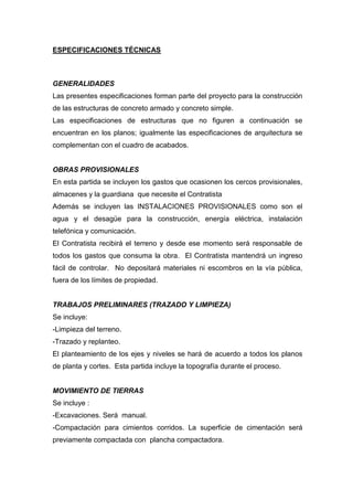 ESPECIFICACIONES TÉCNICAS
GENERALIDADES
Las presentes especificaciones forman parte del proyecto para la construcción
de las estructuras de concreto armado y concreto simple.
Las especificaciones de estructuras que no figuren a continuación se
encuentran en los planos; igualmente las especificaciones de arquitectura se
complementan con el cuadro de acabados.
OBRAS PROVISIONALES
En esta partida se incluyen los gastos que ocasionen los cercos provisionales,
almacenes y la guardiana que necesite el Contratista
Además se incluyen las INSTALACIONES PROVISIONALES como son el
agua y el desagüe para la construcción, energía eléctrica, instalación
telefónica y comunicación.
El Contratista recibirá el terreno y desde ese momento será responsable de
todos los gastos que consuma la obra. El Contratista mantendrá un ingreso
fácil de controlar. No depositará materiales ni escombros en la vía pública,
fuera de los límites de propiedad.
TRABAJOS PRELIMINARES (TRAZADO Y LIMPIEZA)
Se incluye:
-Limpieza del terreno.
-Trazado y replanteo.
El planteamiento de los ejes y niveles se hará de acuerdo a todos los planos
de planta y cortes. Esta partida incluye la topografía durante el proceso.
MOVIMIENTO DE TIERRAS
Se incluye :
-Excavaciones. Será manual.
-Compactación para cimientos corridos. La superficie de cimentación será
previamente compactada con plancha compactadora.
 