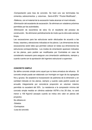 -Compactación para losa de concreto. Se hará una vez terminadas los
cimientos, sobrecimientos y columnas . Será el 95% “ Proctor Modificado” .
-Rellenos, con el material de la excavación hasta alcanzar el nivel indicado.
-Eliminación del excedente de excavación. Se eliminara en votaderos próximos
permitidos por las autoridades.
-Eliminación de escombros de obra: Es el resultante del proceso de
construcción. Se eliminaran periódicamente de modo que la obra este siempre
limpia.
Las excavaciones para las estructuras serán efectuadas de acuerdo a las
líneas, rasantes y elevaciones indicadas en los planos. Las dimensiones de las
excavaciones serán tales que permitan colocar en todas sus dimensiones las
estructuras correspondientes. Los niveles de cimentación aparecen indicados
en los planos, pero podrán ser modificados por Contratista en caso de
considerarlo necesario para asegurar una cimentación satisfactoria, siempre y
cuando cuente son la aprobación del ingeniero estructural o supervisor.
CONCRETO SIMPLE.
Se define concreto simple como aquel que no tiene armadura de refuerzo. El
concreto simple puede ser elaborado con hormigón en lugar de los agregados
fino y grueso. Se aceptará la incorporación de pedrones de la dimensión y en
cantidad indicada en los planos, siempre y cuando cada pedrón pueda ser
envuelto íntegramente por concreto.la proporción en volumen máximo
permitida no excederá del 30% La resistencia a la compresión mínima del
concreto simple medida en cilindros estándar ASTM a los 28 días, no será
menor a 100 Kg/cm2 (excepto cuando se indica otro valor en planos del
proyecto).
Se utilizara en:
-Solados
-Contrapisos
-Losa de concreto
 