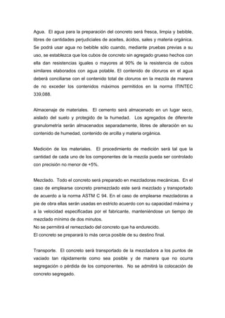 Agua. El agua para la preparación del concreto será fresca, limpia y bebible,
libres de cantidades perjudiciales de aceites, ácidos, sales y materia orgánica.
Se podrá usar agua no bebible sólo cuando, mediante pruebas previas a su
uso, se establezca que los cubos de concreto sin agregado grueso hechos con
ella dan resistencias iguales o mayores al 90% de la resistencia de cubos
similares elaborados con agua potable. El contenido de cloruros en el agua
deberá conciliarse con el contenido total de cloruros en la mezcla de manera
de no exceder los contenidos máximos permitidos en la norma ITINTEC
339,088.
Almacenaje de materiales. El cemento será almacenado en un lugar seco,
aislado del suelo y protegido de la humedad. Los agregados de diferente
granulometría serán almacenados separadamente, libres de alteración en su
contenido de humedad, contenido de arcilla y materia orgánica.
Medición de los materiales. El procedimiento de medición será tal que la
cantidad de cada uno de los componentes de la mezcla pueda ser controlado
con precisión no menor de +5%.
Mezclado. Todo el concreto será preparado en mezcladoras mecánicas. En el
caso de emplearse concreto premezclado este será mezclado y transportado
de acuerdo a la norma ASTM C 94. En el caso de emplearse mezcladoras a
pie de obra ellas serán usadas en estricto acuerdo con su capacidad máxima y
a la velocidad especificadas por el fabricante, manteniéndose un tiempo de
mezclado mínimo de dos minutos.
No se permitirá el remezclado del concreto que ha endurecido.
El concreto se preparará lo más cerca posible de su destino final.
Transporte. El concreto será transportado de la mezcladora a los puntos de
vaciado tan rápidamente como sea posible y de manera que no ocurra
segregación o pérdida de los componentes. No se admitirá la colocación de
concreto segregado.
 
