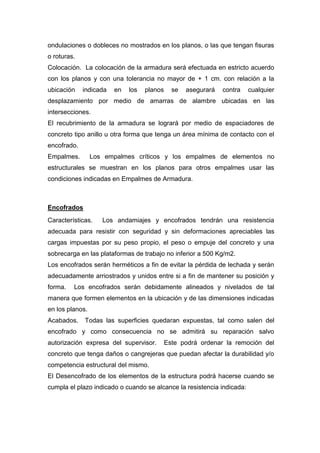 ondulaciones o dobleces no mostrados en los planos, o las que tengan fisuras
o roturas.
Colocación. La colocación de la armadura será efectuada en estricto acuerdo
con los planos y con una tolerancia no mayor de + 1 cm. con relación a la
ubicación indicada en los planos se asegurará contra cualquier
desplazamiento por medio de amarras de alambre ubicadas en las
intersecciones.
El recubrimiento de la armadura se logrará por medio de espaciadores de
concreto tipo anillo u otra forma que tenga un área mínima de contacto con el
encofrado.
Empalmes. Los empalmes críticos y los empalmes de elementos no
estructurales se muestran en los planos para otros empalmes usar las
condiciones indicadas en Empalmes de Armadura.
Encofrados
Características. Los andamiajes y encofrados tendrán una resistencia
adecuada para resistir con seguridad y sin deformaciones apreciables las
cargas impuestas por su peso propio, el peso o empuje del concreto y una
sobrecarga en las plataformas de trabajo no inferior a 500 Kg/m2.
Los encofrados serán herméticos a fin de evitar la pérdida de lechada y serán
adecuadamente arriostrados y unidos entre si a fin de mantener su posición y
forma. Los encofrados serán debidamente alineados y nivelados de tal
manera que formen elementos en la ubicación y de las dimensiones indicadas
en los planos.
Acabados. Todas las superficies quedaran expuestas, tal como salen del
encofrado y como consecuencia no se admitirá su reparación salvo
autorización expresa del supervisor. Este podrá ordenar la remoción del
concreto que tenga daños o cangrejeras que puedan afectar la durabilidad y/o
competencia estructural del mismo.
El Desencofrado de los elementos de la estructura podrá hacerse cuando se
cumpla el plazo indicado o cuando se alcance la resistencia indicada:
 