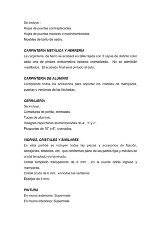 Se incluye :
Hojas de puertas contraplacadas.
Hojas de puertas macizas o machihembradas.
Muebles de baño de cedro.
CARPINTERÍA METÁLICA Y HERRERÍA
La carpintería de fierro se acabará en taller lijada con 3 capas de distinto color
cada una de pintura anticorrosiva epóxica cromatizada. No se admitirán
masillados. El acabado final será pintado al duto.
CARPINTERÍA DE ALUMINIO
Comprende todos los accesorios para soportar los cristales de mamparas,
puertas y ventanas de las fachadas.
CERRAJERÍA
Se incluye :
Cerraduras de perilla, cromadas.
Topes de aluminio.
Bisagras capuchinas aluminizanadas de 4”, 3” y 2”.
Picaportes de 10” y 6”, cromados.
VIDRIOS, CRISTALES Y SIMILARES
En esta partida se incluyen todas las piezas y accesorios de fijación,
cerrajerías, tiradores, etc , que conforman parte de las partes fijas y móviles de
cristal templado y/o laminado.
Cristal templado transparente de 8 mm , en la puerta doble ingreso y
mamparas.
Cristal crudo de 6 mm. en todas las ventanas
Espejos de 4 mm.
PINTURA
En muros exteriores: Supermate.
En muros interiores: Supermate
 