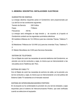 5.- MEMORIA DESCRIPTIVA INSTALACIONES ELECTRICAS
SUMINISTRO DE ENERGIA
La energia electrica requerida parea el Condominio será proporcionada por
Luz del Sur en las condiciones siguientes:
Tensión de Servicio : 220 Voltios
Fases : Trifásico
Frecuencia : 60 Hz.
La energía será entregada en baja tensión y de acuerdo al p`royecto el
Condominio contará con los siguientes suministros eléctricos
09 medidore trifásicos de 12.4 KW(c/u) para las viviendas Típicas, Tableros T-
1
02 Medidores Trifásicos de 12.6 KW (c/u) para las viviendas Tícas, Tableros T-
2
01 Medior Monofásico de 3 KW para Servicios Generales
SISTEMA DE TELEFONOS
Con el Objeto de cubrir las necesidas de servicio telefonico del Condominio, se
previsto una red de conductos y cajas, la misma que se interconectarán a las
red pública de la Telefónica del Perú.
SISTEMA DE CABLE TV
Con el Objeto de cubrir las necesidas de sertvicio de cable, se ha previsto una
red de conductos y cajas, la misma que se interconectarán a la red pública del
Sistema Cable TV existentes en el mercado nacional
SISTEMA DE INTERCOMUINICADORES PORTERO
En el proyecto se ha contemplado la provisión de una red de entubado y cajas
requeridas para el sistema de Intercomunicaores Portero, que será verificado
cuando se seleccione el equipador.
 