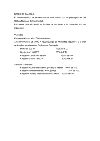 BASES DE CALCULO
El diseño electrico se ha efectuado de conformidad con las prescripciones del
Código Nacional de Electricidad.
Las bases para el cálculo en función de las áreas y su utilización son las
siguientes:
Viviendas
Cargas de Alumbrado + Tomacorrientes:
Area construida x 25 W/m2 + 1500W(Carga de Artefactos pequeños) y al total
se le aplico los siguientes Factores de Demanda:
Primeros 200 W 100% de F.D.
Siguientes 118000 W 35% de F.D.
Carga del Calentador 1500W 100% de F.D.
Carga de Cocina 8000 W 80% de F.D.
Servicios Generales:
Carga de Alumbrado exterior (postes) e interior 100% de F.D.
Carga de Tomacorrientes: 165W/puntos 35% de F.D.
Carga del Portero Intercomunicador: 200 W 100% de F.D.
 