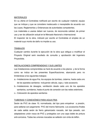 MATERIALES
En su oferta el Contratista notificará por escrito de cualquier material, equipo
que se indique y que se considere inadecuado o inaceptable de acuerdo con
las Leyes, Reglamentos u Ordenanzas de autoridades competentes.
Los materiales a usarse deben ser nuevos, de reconocida calidad, de primer
uso y ser de utilización actual en le Mercado Nacional o Internacional.
El inspector de la obra, indicará por escrito al Contratista el empleo de un
material cuyo monto de daño no impide su uso.
TRABAJOS
Cualquier cambio durante la ejecución de la obra que obligue a modificar el
Proyecto Original será resultado de consulta y aprobación del Ingeniero
Proyectista.
INSTALACIONES COMPRENDIDAS Y SUS LIMITES
Las Instalaciones comprendidas se hará de acuerdo a los planos y de la forma
como se indica en las presentes Especificaciones, abarcando pero no
limitándose a los siguientes trabajos:
a.- Instalaciones de agua fría, los equipos de bombeo, cisterna, hasta cada uno
de los aparatos sanitarios incluyendo válvula, caja y todo accesorio.
b.- Instalaciones de desagüe, ventilación desde cada uno de los aparatos
sanitarios, sumideros, hasta el punto de conexión con las redes exteriores.
c.- Colocación de aparatos sanitarios
TUBERIAS Y CONEXIÓNES PARA AGUA FRIA
Serán de PVC de clase 10, normalizada, del tipo para empalmar a presión,
para sellarse con pegamento PVC del mismo fabricante. Los accesorios finales
de cada salida serán de fierro galvanizado roscado, del tipo pesado, con
adaptadores unión rosca de PVC y protegidos con una capa doble de pintura
anti-corrosiva. Todas las uniones roscadas se sellarán con cinta de teflón.
 