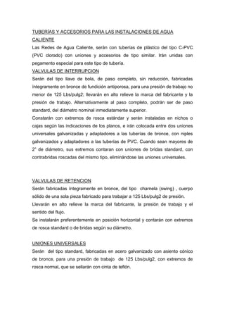 TUBERÍAS Y ACCESORIOS PARA LAS INSTALACIONES DE AGUA
CALIENTE
Las Redes de Agua Caliente, serán con tuberías de plástico del tipo C-PVC
(PVC clorado) con uniones y accesorios de tipo similar. Irán unidas con
pegamento especial para este tipo de tubería.
VALVULAS DE INTERRUPCION
Serán del tipo llave de bola, de paso completo, sin reducción, fabricadas
íntegramente en bronce de fundición antiporosa, para una presión de trabajo no
menor de 125 Lbs/pulg2; llevarán en alto relieve la marca del fabricante y la
presión de trabajo. Alternativamente al paso completo, podrán ser de paso
standard, del diámetro nominal inmediatamente superior.
Constarán con extremos de rosca estándar y serán instaladas en nichos o
cajas según las indicaciones de los planos, e irán colocada entre dos uniones
universales galvanizadas y adaptadores a las tuberías de bronce, con niples
galvanizados y adaptadores a las tuberías de PVC. Cuando sean mayores de
2” de diámetro, sus extremos contaran con uniones de bridas standard, con
contrabridas roscadas del mismo tipo, eliminándose las uniones universales.
VALVULAS DE RETENCION
Serán fabricadas íntegramente en bronce, del tipo charnela (swing) , cuerpo
sólido de una sola pieza fabricado para trabajar a 125 Lbs/pulg2 de presión.
Llevarán en alto relieve la marca del fabricante, la presión de trabajo y el
sentido del flujo.
Se instalarán preferentemente en posición horizontal y contarán con extremos
de rosca standard o de bridas según su diámetro.
UNIONES UNIVERSALES
Serán del tipo standard, fabricadas en acero galvanizado con asiento cónico
de bronce, para una presión de trabajo de 125 Lbs/pulg2, con extremos de
rosca normal, que se sellarán con cinta de teflón.
 