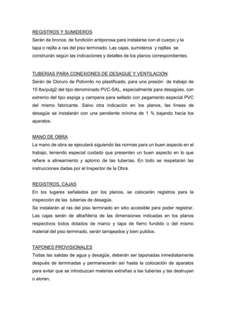 REGISTROS Y SUMIDEROS
Serán de bronce, de fundición antiporosa para instalarse con el cuerpo y la
tapa o rejilla a ras del piso terminado. Las cajas, sumideros y rejillas se
construirán según las indicaciones y detalles de los planos correspondientes.
TUBERIAS PARA CONEXIONES DE DESAGUE Y VENTILACION
Serán de Cloruro de Polivinilo no plastificado, para una presión de trabajo de
15 lbs/pulg2 del tipo denominado PVC-SAL, especialmente para desagües, con
extremo del tipo espiga y campana para sellado con pegamento especial PVC
del mismo fabricante. Salvo otra indicación en los planos, las líneas de
desagüe se instalarán con una pendiente mínima de 1 % bajando hacia los
aparatos.
MANO DE OBRA
La mano de obra se ejecutará siguiendo las normas para un buen aspecto en el
trabajo, teniendo especial cuidado que presenten un buen aspecto en lo que
refiere a alineamiento y aplomo de las tuberías. En todo se respetaran las
instrucciones dadas por el Inspector de la Obra.
REGISTROS, CAJAS
En los lugares señalados por los planos, se colocarán registros para la
inspección de las tuberías de desagüe.
Se instalarán al ras del piso terminado en sitio accesible para poder registrar.
Las cajas serán de albañilería de las dimensiones indicadas en los planos
respectivos todos dotados de marco y tapa de fierro fundido o del mismo
material del piso terminado, serán tarrajeados y bien pulidos.
TAPONES PROVISIONALES
Todas las salidas de agua y desagüe, deberán ser taponadas inmediatamente
después de terminadas y permanecerán así hasta la colocación de aparatos
para evitar que se introduzcan materias extrañas a las tuberías y las destruyan
o atoren.
 