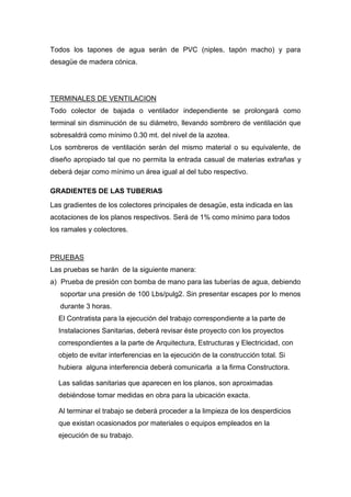 Todos los tapones de agua serán de PVC (niples, tapón macho) y para
desagüe de madera cónica.
TERMINALES DE VENTILACION
Todo colector de bajada o ventilador independiente se prolongará como
terminal sin disminución de su diámetro, llevando sombrero de ventilación que
sobresaldrá como mínimo 0.30 mt. del nivel de la azotea.
Los sombreros de ventilación serán del mismo material o su equivalente, de
diseño apropiado tal que no permita la entrada casual de materias extrañas y
deberá dejar como mínimo un área igual al del tubo respectivo.
GRADIENTES DE LAS TUBERIAS
Las gradientes de los colectores principales de desagüe, esta indicada en las
acotaciones de los planos respectivos. Será de 1% como mínimo para todos
los ramales y colectores.
PRUEBAS
Las pruebas se harán de la siguiente manera:
a) Prueba de presión con bomba de mano para las tuberías de agua, debiendo
soportar una presión de 100 Lbs/pulg2. Sin presentar escapes por lo menos
durante 3 horas.
El Contratista para la ejecución del trabajo correspondiente a la parte de
Instalaciones Sanitarias, deberá revisar éste proyecto con los proyectos
correspondientes a la parte de Arquitectura, Estructuras y Electricidad, con
objeto de evitar interferencias en la ejecución de la construcción total. Si
hubiera alguna interferencia deberá comunicarla a la firma Constructora.
Las salidas sanitarias que aparecen en los planos, son aproximadas
debiéndose tomar medidas en obra para la ubicación exacta.
Al terminar el trabajo se deberá proceder a la limpieza de los desperdicios
que existan ocasionados por materiales o equipos empleados en la
ejecución de su trabajo.
 