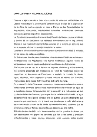 CONCLUSIONES Y RECOMENDACIONES
Durante la ejecución de la Obra Condominio de Viviendas unifamiliares Vía
Lactea, realizada por la Constructora Barakiel estuve a cargo de la Supervisión
de la Obra, la cual se ejecuto en base a Planos de las Especialidades de
Arquitectura, Estructuras, Instalaciones Sanitarias, Instalaciones Eléctricas
elaboradas por los respectivos especialistas.
La Constructora no realizo directamente el Estudio de Suelos, ya que el cálculo
y diseño de las Estructuras fue realizado directamente por el Ing. Antonio
Blanco el cual realizó directamente las calicatas en el terreno, es por esto que
en el presente informe no se adjunta estudio de suelos.
Durante el proceso constructivo de la Obra se cumplieron con todo lo indicado
en los planos de cada especialidad.
En Estructuras, Instalaciones Sanitarias y Instalaciones Eléctricas no hubieron
modificaciones, en Arquitectura solo fueron modificadas algunos vanos de
ventanas pero esto no causo que hubieran cambios en las Estructuras.
El Concreto que se uso en el llenado de zapatas, cimientos y sobrecimientos
fue concreto preparado con mezcladora de 12p3 de resistencias según las
requeridas en los planos de Estructuras, el vaciado de conceto de placas,
vigas, escaleras, losas aligeradas y losas macizas se realizo con Concreto
Premezclado de la marca Firth Industrias de f´c 210 kg /cm2.
En la ejecución de la Obra no se presentaron problemas ni en las estructuras ni
instalaciones eléctricas pero si hubo inconveniente en la conexión de agua de
la instalación interior del condominio con la conexión a la red publica, ya que
por la vía de la calle Centauro que es por donde salía la matriz interior de agua
del condominio no se podía conectar a la red publica ya que Sedapal pidió que
teníamos que conectarnos con la matriz que pasaba por la calle Vía Lactea y
esta calle estaba a 40m de la salida del condominio esto ocasiono que se
tuvieran que romper 40m de pavimento para poder llegar a la matriz.
Al inicio de obra también hubo inconvenientes con los gremios sindicales que
son asociaciones de grupos de personas que van a las obras y producen
enfrentamientos y hasta ocurren accidentes entre obreros, estos grupos
 