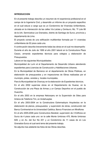 INTRODUCCION
En el presente trabajo describo un resumen de mi experiencia profesional en el
campo de la Ingeniería Civil, y desarrollo un informe de un proyecto especifico
en el cual estuve a cargo que es un Condominio de Viviendas Unifamiliares,
ubicada en la intersección de las calles Vía Láctea y Centauro, Mz. “F Lote 86
de la Urb. Semirústica Los Granados, distrito de Santiago de Surco, provincia y
departamento de Lima.
El proyecto consta de una edificación multifamiliar formada por 11 viviendas
unifamiliares de 02 pisos cada una.
A continuación describo brevemente todas las obras en el cual me desempeñe:
Durante el año de Julio de 1999 al año 2001 laboré en la Constructora Plaza
Carpio, armando expedientes técnicos para colegios y elaboración de
Presupuestos.
Labore en las siguientes Municipalidades:
Municipalidad de Lurin el el Departamento de Desarrollo Urbano atendiendo
expedientes para Licencias de Construcción y Habilitaciones Urbanas.
En la Municipalidad de Barranco en el departamento de Obras Públicas, en
elaboración de presupuestos y en inspecciones de Obras realizadas por el
municipio, pistas, veredas y locales municipales.
Para la Municipalidad de Chancay en la elaboración de Expedientes técnicos.
En el año 2002 supervise obras en el Departamento de Huaraz, en la
Construcción de una Plaza de Armas y un Campo Deportivo en el pueblo de
Huacchis.
En el año 2003 en la empresa Netcorperu en la Supervisón de Sites para
Antena de Telefonía Tim, en Andahuaylas
En el año 2003-2004 en la Constructora Estremadoyro Arquitectos en la
elaboración de planos, presupuestos y supervisión de obras, construcción del
Banco Continental en la Universidad Católica, Banco Financiero en Miraflores
En el año 2005-2006 para Constructora Barakiel, supervisión de 3 Edificios en
Surco de 4 pisos cada uno: en la calle Monte Umbroso 470, Monte Umbroso
828, y en Av. del Sur No 201 y un Condominio de 11 casas de en Los
Granados-Surco el cual será tema del presente trabajo.
Se adjunta mas adelante las fotos de las Obras descritas.
 