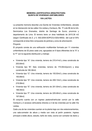 MEMORIA JUSTIFICATIVA ARQUITECTURA
QUINTA DE VIVIENDAS UNIFAMILIARES
VIA LACTEA
La presente memoria describe una Quinta de Viviendas Unifamiliares, ubicada
en la intersección de las calles Vía Láctea y Centauro, Mz. “F Lote 86 de la Urb.
Semirústica Los Granados, distrito de Santiago de Surco, provincia y
departamento de Lima. El terreno tiene un área habilitada de 2415.36 m2
(según Certificado de Z. y V. 002-2004-SOPCCU-GDU-MSS) del cual el 55%
corresponde al área libre compuesta de jardines y zona de arborización.
Proyecto
El proyecto consta de una edificación multifamiliar formada por 11 viviendas
unifamiliares de 02 pisos cada una, agrupadas en 6 tipos diferentes de la “A” a
la “F” con la siguiente distribución y metraje:
 Vivienda tipo “A”: Una vivienda, terreno de 215.41m2 y área construida de
203.64m2.
 Vivienda tipo “B”: Seis viviendas, terreno de 170.00m2(prom) y área
construida de 180.36m2.
 Vivienda tipo “C”: Una vivienda, terreno de 155.93m2 y área construida de
183.89m2.
 Vivienda tipo “D”: Una vivienda, terreno de 208.13m2 y área construida de
219.99m2.
 Vivienda tipo “E”: Una vivienda, terreno de 201.50m2 y área construida de
186.05m2.
 Vivienda tipo “F”: Una vivienda, terreno de 229.46m2 y área construida de
197.68m2.
El conjunto cuenta con un ingreso peatonal/vehicular común por la calle
Centauro y 2 accesos vehiculares directos a 2 de las viviendas por la calle Vía
Láctea.
Cada una de las viviendas cuentan en la planta baja con dos estacionamientos,
una sala-comedor de altura y media con vista al jardín posterior, ingreso
principal a doble altura, estudio, baño de visita, cocina con comedor de diario y
 