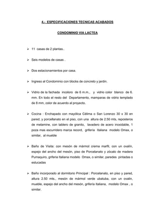 4.- ESPECIFICACIONES TECNICAS ACABADOS
CONDOMINIO VIA LACTEA
 11 casas de 2 plantas..
 Seis modelos de casas .
 Dos estacionamientos por casa.
 Ingreso al Condominio con blocks de concreto y jardin.
 Vidrio de la fachada incoloro de 6 m.m., y vidrio color blanco de 6.
mm. En todo el resto del Departamento, mamparas de vidrio templado
de 8 mm, color de acuerdo al proyecto.
 Cocina : Enchapado con mayólica Célima o San Lorenzo 30 x 30 en
pared, y porcellanato en el piso, con una altura de 2.50 mts, reposteros
de melamine, con tablero de granito, lavadero de acero inoxidable, 1
poza mas escurridero marca record, grifería Italiana modelo Omax, o
similar, al mueble
 Baño de Visita: con mesón de mármol crema marfil, con un ovalín,
espejo del ancho del mesón, piso de Porcelanato y zócalo de madera
Pumaquiro, griferia Italiana modelo Omax, o similar, paredes pintadas o
estucadas
 Baño incorporado al dormitorio Principal : Porcelanato, en piso y pared,
altura 2.50 mts., mesón de mármol verde ubatuba, con un ovalin,
mueble, espejo del ancho del mesón, grifería Italiana, modelo Omax , o
similar.
 