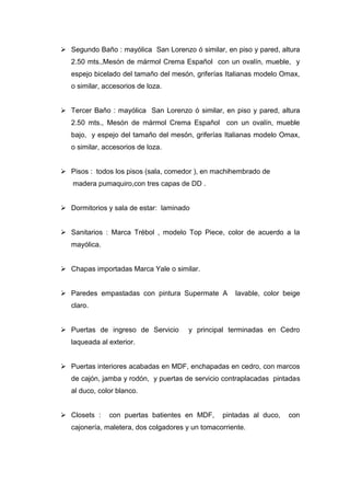  Segundo Baño : mayólica San Lorenzo ó similar, en piso y pared, altura
2.50 mts.,Mesón de mármol Crema Español con un ovalín, mueble, y
espejo bicelado del tamaño del mesón, griferías Italianas modelo Omax,
o similar, accesorios de loza.
 Tercer Baño : mayólica San Lorenzo ó similar, en piso y pared, altura
2.50 mts., Mesón de mármol Crema Español con un ovalín, mueble
bajo, y espejo del tamaño del mesón, griferías Italianas modelo Omax,
o similar, accesorios de loza.
 Pisos : todos los pisos (sala, comedor ), en machihembrado de
madera pumaquiro,con tres capas de DD .
 Dormitorios y sala de estar: laminado
 Sanitarios : Marca Trébol , modelo Top Piece, color de acuerdo a la
mayólica.
 Chapas importadas Marca Yale o similar.
 Paredes empastadas con pintura Supermate A lavable, color beige
claro.
 Puertas de ingreso de Servicio y principal terminadas en Cedro
laqueada al exterior.
 Puertas interiores acabadas en MDF, enchapadas en cedro, con marcos
de cajón, jamba y rodón, y puertas de servicio contraplacadas pintadas
al duco, color blanco.
 Closets : con puertas batientes en MDF, pintadas al duco, con
cajonería, maletera, dos colgadores y un tomacorriente.
 