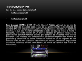 TIPOS DE MEMORIA RAM:
Hay dos tipos básicos de memoria RAM
· RAM dinámica (DRAM)
· RAM estática (SRAM)
Ram dinámica (DRAM): DRAM (Dynamic Random Access Memory) es un tipo de
memoria dinámica de acceso aleatorio que se usa principalmente en los módulos de
memoria RAM y en otros dispositivos, como memoria principal del sistema. Se denomina
dinámica, ya que para mantener almacenado un dato, se requiere revisar el mismo y
recargarlo, cada cierto período, en un ciclo de refresco. Su principal ventaja es la
posibilidad de construir memorias con una gran densidad de posiciones y que todavía
funcionen a una velocidad alta: en la actualidad se fabrican integrados con millones de
posiciones y velocidades de acceso medidos en millones de bit por segundo. Es una
memoria volátil, es decir cuando no hay alimentación eléctrica, la memoria no guarda la
información. Inventada a finales de los sesenta, es una de las memorias más usadas en
la actualidad.
 