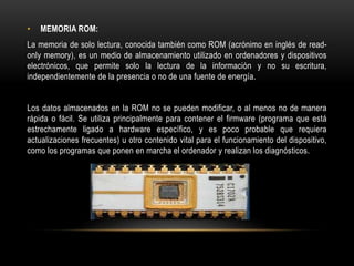 • MEMORIA ROM:
La memoria de solo lectura, conocida también como ROM (acrónimo en inglés de read-
only memory), es un medio de almacenamiento utilizado en ordenadores y dispositivos
electrónicos, que permite solo la lectura de la información y no su escritura,
independientemente de la presencia o no de una fuente de energía.
Los datos almacenados en la ROM no se pueden modificar, o al menos no de manera
rápida o fácil. Se utiliza principalmente para contener el firmware (programa que está
estrechamente ligado a hardware específico, y es poco probable que requiera
actualizaciones frecuentes) u otro contenido vital para el funcionamiento del dispositivo,
como los programas que ponen en marcha el ordenador y realizan los diagnósticos.
 