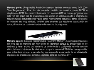 Memoria prom: (Programable Read-Only Memory) también conocida como OTP (One
Time Programable). Este tipo de memoria, también es conocida como PROM o
simplemente ROM. Los microcontroladores con memoria OTP se pueden programar una
sola vez, con algún tipo de programador. Se utilizan en sistemas donde el programa no
requiera futuras actualizaciones y para series relativamente pequeñas, donde la variante
de máscara sea muy costosa, también para sistemas que requieren socialización de
datos, almacenados como constantes en la memoria de programas.
Memoria eprom: (Erasable Programmable Read Only Memory). Los microcontroladores
con este tipo de memoria son muy fáciles de identificar porque su encapsulado es de
cerámica y llevan encima una ventanita de vidrio desde la cual puede verse la oblea de
silicio del microcontrolador.Se fabrican así porque la memoria EPROM es reprogramable,
pero antes debe borrase, y para ello hay que exponerla a una fuente de luz ultravioleta,
el proceso de grabación es similar al empleado para las memorias OTP.
 