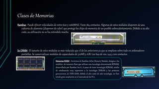 Clases de Memorias
Rambus: Puede ofrecer velocidades de entre 600 y 1066MHZ. Tiene 184 contactos. Algunos de estos módulos disponen de una
cubierta de aluminio (dispersor de calor) que protege los chips de memoria de un posible sobrecalentamiento. Debído a su alto
coste, su utilización no se ha extendido mucho.
So-DIMM: El tamaño de estos módulos es más reducido que el de los anteriores ya que se emplean sobre todo en ordenadores
portátiles. Se comercializan módulos de capacidades de 512MB y 1GB. Los hay de 100, 144 y 200 contactos.
Memorias RIMM : Acrónimo de Rambus Inline Memory Module, designa a los
módulos de memoria Ram que utilizan una tecnología denominada RDRAM,
desarrollada por Rambus Inc.A. A pesar de tener tecnología RDRAM, niveles
de rendimiento muy superiores a la tecnología SDRAM y las primeras
generaciones de DDR RAM, debído al alto costo de esta tecnología, no han
tenido gran aceptación en el mercado de los PCs.
 