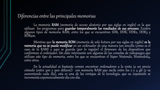 Diferencias entre las principales memorias
La memoria RAM (memoria de acceso aleatorio por sus siglas en inglés) es la que
utilizan los programas para guardar temporalmente los resultados de sus procesos. Existen
algunos tipos de memoria RAM, entre los que se encuentran SDR, DDR, DDR2, DDR3 y
RDRam.
Mientras que la memoria ROM (memoria de solo lectura por sus siglas en inglés) es la
memoria que no se puede modificar en un ordenador de una manera tan sencilla (como es el
caso de la RAM) y aquí se guarda (por lo regular) el firmware de los dispositivos que
conforman el ordenador. Un dato interesante son algunas de las consolas de videojuegos que
utilizan este tipo de memoria, entre los que se encuentran el Súper Nintendo, Nintendo64,
entre otros.
En la actualidad es bastante común encontrar ordenadores a la venta (a un precio
cómodo (entre 500 y 900 dólares)) con memoria RAM que oscila entre los 2 y 4 gb (y va
aumentando cada día), esta es una de las ventajas de la tecnología, que su expansión se
incrementa exponencialmente día con día.
 