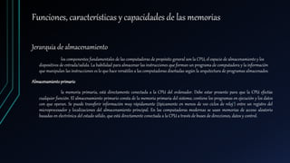 Funciones, características y capacidades de las memorias
Jerarquía de almacenamiento
los componentes fundamentales de las computadoras de propósito general son la CPU, el espacio de almacenamiento y los
dispositivos de entrada/salida. La habilidad para almacenar las instrucciones que forman un programa de computadora y la información
que manipulan las instrucciones es lo que hace versátiles a las computadoras diseñadas según la arquitectura de programas almacenados.
Almacenamientoprimario
la memoria primaria, está directamente conectada a la CPU del ordenador. Debe estar presente para que la CPU efectúe
cualquier función. El almacenamiento primario consta de la memoria primaria del sistema; contiene los programas en ejecución y los datos
con que operan. Se puede transferir información muy rápidamente (típicamente en menos de 100 ciclos de reloj2) entre un registro del
microprocesador y localizaciones del almacenamiento principal. En las computadoras modernas se usan memorias de acceso aleatorio
basadas en electrónica del estado sólido, que está directamente conectada a la CPU a través de buses de direcciones, datos y control.
 