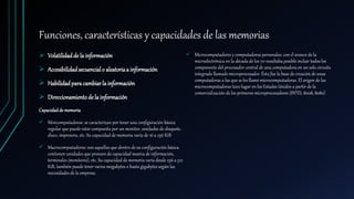Funciones, características y capacidades de las memorias
 Volatilidadde la información
 Accesibilidadsecuencialo aleatoriaa información
 Habilidadparacambiarla información
 Direccionamientodela información
Capacidadde memoria
 Minicomputadoras: se caracterizan por tener una configuración básica
regular que puede estar compuesta por un monitor, unidades de disquete,
disco, impresora, etc. Su capacidad de memoria varía de 16 a 256 KiB
 Macrocomputadoras: son aquellas que dentro de su configuración básica
contienen unidades que proveen de capacidad masiva de información,
terminales (monitores), etc. Su capacidad de memoria varía desde 256 a 512
KiB, también puede tener varios megabytes o hasta gigabytes según las
necesidades de la empresa.
 Microcomputadores y computadoras personales: con el avance de la
microelectrónica en la década de los 70 resultaba posible incluir todos los
componente del procesador central de una computadora en un solo circuito
integrado llamado microprocesador. Ésta fue la base de creación de unas
computadoras a las que se les llamó microcomputadoras. El origen de las
microcomputadoras tuvo lugar en los Estados Unidos a partir de la
comercialización de los primeros microprocesadores (INTEL 8008, 8080)
 