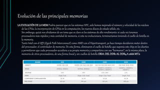 Evolución de las principales memorias
LAEVOLUCIÓNDE LAMEMPodría parecer que en los sistemas HPC, solo hemos mejorado el número y velocidad de los núcleos
de las CPUs, la incorporación de GPUs en la computación, los nuevos discos de estado sólido, etc.
Sin embargo, quizá nos olvidamos de un tema que es clave es los sistemas de alto rendimiento: si cada vez tenemos
procesadores más rápidos y más cantidad de memoria, si esta no evolucionara, terminaríamos teniendo el cuello de botella en
la memoria.
Tanto Intel con el QPI (Quick Path Interconnect) como AMD con el Hipertransport, ya hace tiempo decidieron meter dentro
del procesador, el controlador de memoria. De esta forma, eliminaron el cuello de botella que suponía este chip en los diseños
y permitieron que cada procesador accediera a su propia memoria y compartiera con sus “hermanos”, en la misma placa, la
memoria de otros procesadores, de una forma lineal y sin cuellos de botella ORIA:DELDDR1AL DDR4A 2666MT/s
 