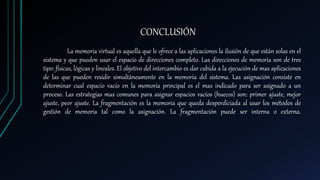 CONCLUSIÓN
La memoria virtual es aquella que le ofrece a las aplicaciones la ilusión de que están solas en el
sistema y que pueden usar el espacio de direcciones completo. Las direcciones de memoria son de tres
tipo: físicas, lógicas y lineales. El objetivo del intercambio es dar cabida a la ejecución de mas aplicaciones
de las que pueden residir simultáneamente en la memoria del sistema. Las asignación consiste en
determinar cual espacio vacío en la memoria principal es el mas indicado para ser asignado a un
proceso. Las estrategias mas comunes para asignar espacios vacíos (huecos) son: primer ajuste, mejor
ajuste, peor ajuste. La fragmentación es la memoria que queda desperdiciada al usar los métodos de
gestión de memoria tal como la asignación. La fragmentación puede ser interna o externa.
 