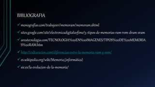 BIBLIOGRAFIA
monografias.com/trabajos11/memoram/memoram.shtml
sites.google.com/site/electronicadigitaluvfime/5-1tipos-de-memorias-ram-rom-dram-sram
areatecnologia.com/TECNOLOGIA%20EN%20IMAGENES/TIPOS%20DE%20MEMORIA
S%20RAM.htm
http://culturacion.com/diferencias-entre-la-memoria-ram-y-rom/
es.wikipedia.org/wiki/Memoria_(informática)
sie.es/la-evolucion-de-la-memoria/
 