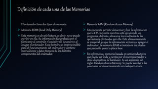 Definición de cada una de las Memorias
El ordenador tiene dos tipos de memoria:
 Memoria ROM (Read Only Memory)
 Esta memoria es de solo lectura, es decir, no se puede
escribir en ella. Su información fue grabada por el
fabricante al construir el equipo y no desaparece al
apagar el ordenador. Esta memoria es imprescindible
para el funcionamiento del ordenador y contiene
instrucciones y datos técnicos de los distintos
componentes del ordenador.
 Memoria RAM (Random Access Memory)
 Esta memoria permite almacenar y leer la información
que la CPU necesita mientras está ejecutando un
programa, Además, almacena los resultados de las
operaciones efectuadas por ella. Este almacenamiento
es temporal, ya que la información se borra al apagar el
ordenador. la memoria RAM se instala en los zócalos
que para ello posee la placa base
 En informática, memoria basada en semiconductores
que puede ser leída y escrita por el microprocesador u
otros dispositivos de hardware. Es un acrónimo del
inglés Random Access Memory. Se puede acceder a las
posiciones de almacenamiento en cualquier orden.
 