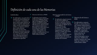 Definición de cada una de las Memorias
Caché de disco
 En informática, una parte de la
memoria de acceso aleatorio de
un ordenador o computadora
que se reserva para contener, de
manera temporal, información
leída o escrita recientemente en
el disco. La memoria caché de
disco realiza distintas
funciones: en unos casos,
almacena direcciones concretas
de sectores; en otros, almacena
una copia del directorio y en
otros, almacena porciones o
extensiones del programa o
programas en ejecución.
 Memoria de sólo lectura o EPROM
 En informática, tipo de memoria,
también denominada reprogramable
de sólo lectura (RPROM, acrónimo
inglés de Reprogramable Read Only
Memory). Las EPROM (acrónimo
inglés de Erasable Programable Read
Only Memory) son chips de memoria
que se programan después de su
fabricación. Son un buen método para
que los fabricantes de hardware
inserten códigos variables o que
cambian constantemente en un
prototipo, en aquellos casos en los que
producir gran cantidad de chips
PROM resultaría prohibitivo.
Memoria programable de solo lectura
o PROM
 En informática, tipo de memoria
de sólo lectura (ROM) que
permite ser grabada con datos
mediante un hardware llamado
programador de PROM. Una vez
que la PROM ha sido
programada, los datos
permanecen fijos y no pueden
reprogramarse. Dado que las
ROM son rentables sólo cuando
se producen en grandes
cantidades, se utilizan memorias
programables de sólo lectura
durante las fases de creación del
prototipo de los diseños.
 Memoria de solo lectura o
ROM
 En informática, memoria
basada en semiconductores
que contiene instrucciones o
datos que se pueden leer pero
no modificar. Para crear un
chip ROM, el diseñador
facilita a un fabricante de
semiconductores la
información o las
instrucciones que se van a
almacenar. El fabricante
produce entonces uno o más
chips que contienen esas
instrucciones o datos.
 