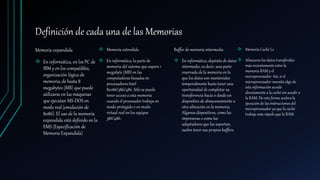 Definición de cada una de las Memorias
Memoria expandida
 En informática, en los PC de
IBM y en los compatibles,
organización lógica de
memoria, de hasta 8
megabytes (MB) que puede
utilizarse en las máquinas
que ejecutan MS-DOS en
modo real (emulación de
8086). El uso de la memoria
expandida está definido en la
EMS (Especificación de
Memoria Expandida)
 Memoria extendida
 En informática, la parte de
memoria del sistema que supera 1
megabyte (MB) en las
computadoras basadas en
procesadores Intel
80286/386/486. Sólo se puede
tener acceso a esta memoria
cuando el procesador trabaja en
modo protegido o en modo
virtual real en los equipos
386/486.
Buffer de memoria intermedia
 En informática, depósito de datos
intermedio, es decir, una parte
reservada de la memoria en la
que los datos son mantenidos
temporalmente hasta tener una
oportunidad de completar su
transferencia hacia o desde un
dispositivo de almacenamiento u
otra ubicación en la memoria.
Algunos dispositivos, como las
impresoras o como los
adaptadores que las soportan,
suelen tener sus propios buffers.
 Memoria Caché L2
 Almacena los datos transferidos
más recientementeentre la
memoria RAM y el
microprocesador. Así, si el
microprocesador necesita algo de
esta información accede
directamente a la caché sin acudir a
la RAM. De esta forma acelera la
ejecución de las instrucciones del
microprocesador ya que la caché
trabaja más rápido que la RAM.
 