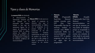 Tipos y clases de Memorias
La memoria RAM está destinada
al almacenamiento de
información temporal que
será utilizada por el
procesador para realizar
cálculos u otro tipo de
operaciones lógicas. En el
espacio de direcciones de
memoria RAM se ubican
además los registros de
trabajo del procesador y los
de configuración y trabajo de
los distintos periféricos del
microcontrolador.
Máscara ROM. En este caso no se
“graba” el programa en
memoria sino que el
microcontrolador se fabrica
con el programa, es un
proceso similar al de
producción de los CD
comerciales mediante
masterización. El costo inicial
de producir un circuito de
este tipo es alto, porque el
diseño y producción de la
máscara es un proceso
costoso.
• Memoria
PROM (Programable
Read-Only Memory)
también conocida como
OTP (One Time
Programable). Este tipo de
memoria, también es
conocida como PROM o
simplemente ROM. Los
microcontroladores con
memoria OTP se pueden
programar una sola vez,
con algún tipo de
programador.
Memoria
EPROM (Erasable
Programmable Read Only
Memory). Los
microcontroladores con
este tipo de memoria son
muy fáciles de identificar
porque su encapsulado es
de cerámica y llevan
encima una ventanita de
vidrio desde la cual puede
verse la oblea de silicio del
microcontrolador.
 