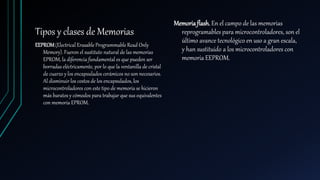 Tipos y clases de Memorias
EEPROM(Electrical Erasable Programmable Read Only
Memory). Fueron el sustituto natural de las memorias
EPROM, la diferencia fundamental es que pueden ser
borradas eléctricamente, por lo que la ventanilla de cristal
de cuarzo y los encapsulados cerámicos no son necesarios.
Al disminuir los costos de los encapsulados, los
microcontroladores con este tipo de memoria se hicieron
más baratos y cómodos para trabajar que sus equivalentes
con memoria EPROM.
Memoriaflash. En el campo de las memorias
reprogramables para microcontroladores, son el
último avance tecnológico en uso a gran escala,
y han sustituido a los microcontroladores con
memoria EEPROM.
 